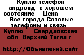 Куплю телефон андроид, в хорошем состояние  › Цена ­ 1 000 - Все города Сотовые телефоны и связь » Куплю   . Свердловская обл.,Верхний Тагил г.